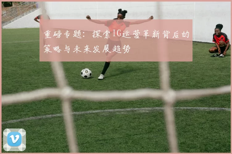 重磅专题：探索IG运营革新背后的策略与未来发展趋势