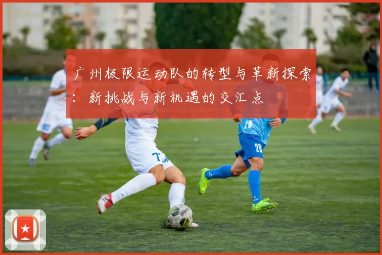 广州极限运动队的转型与革新探索：新挑战与新机遇的交汇点
