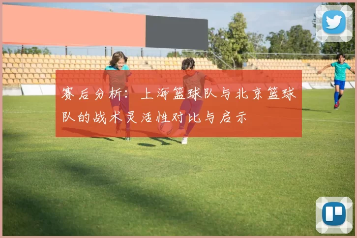 赛后分析：上海篮球队与北京篮球队的战术灵活性对比与启示