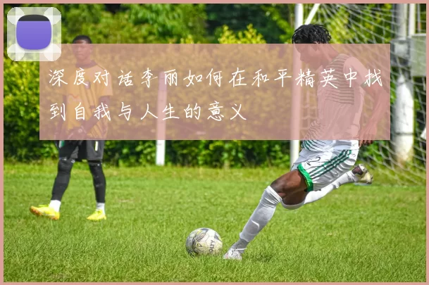 深度对话李丽如何在和平精英中找到自我与人生的意义