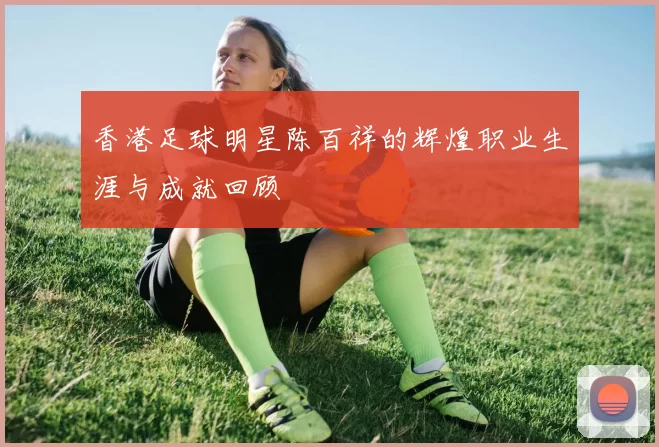 香港足球明星陈百祥的辉煌职业生涯与成就回顾