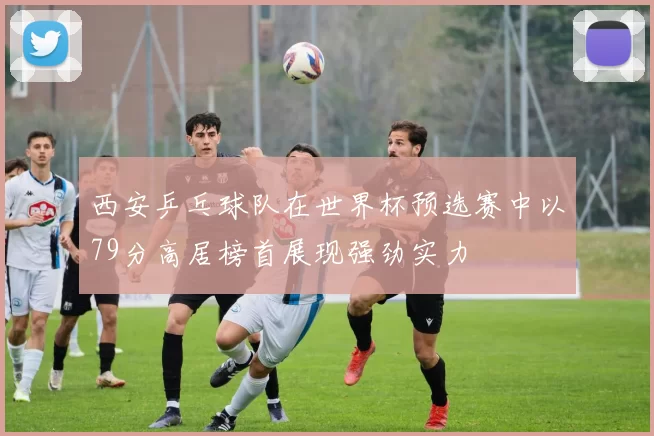 西安乒乓球队在世界杯预选赛中以79分高居榜首展现强劲实力