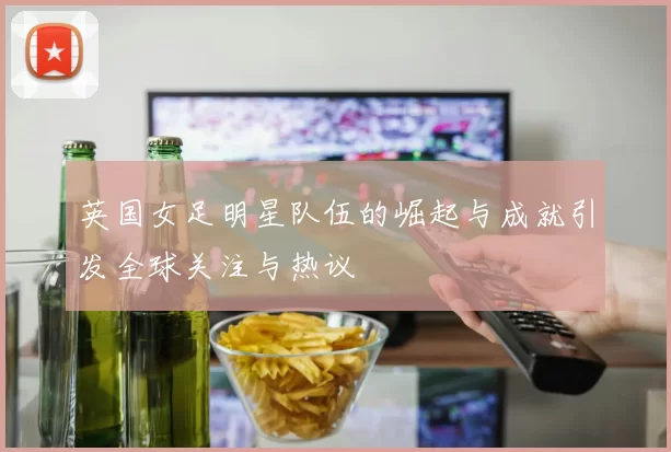英国女足明星队伍的崛起与成就引发全球关注与热议