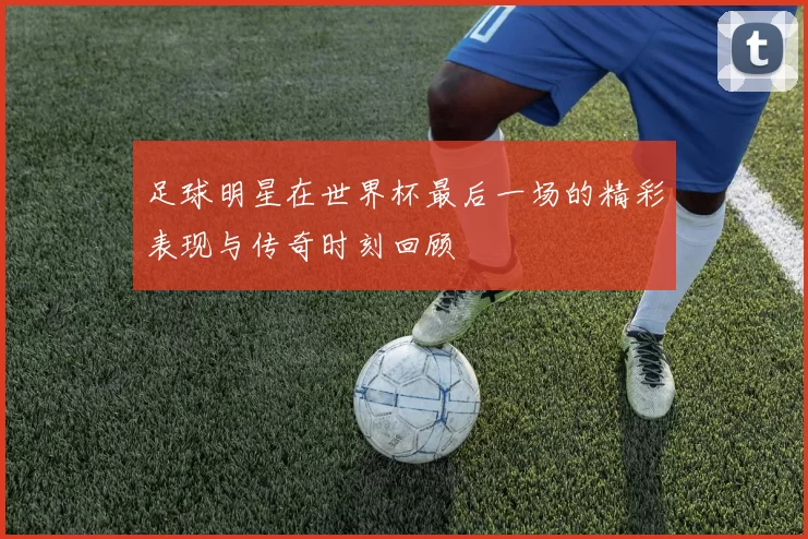 足球明星在世界杯最后一场的精彩表现与传奇时刻回顾