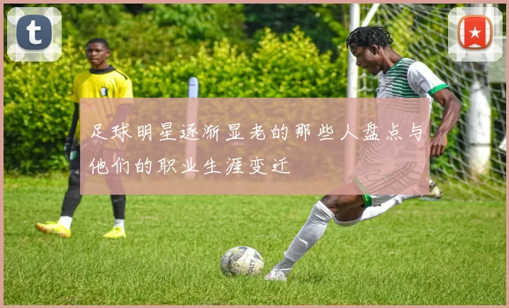 足球明星逐渐显老的那些人盘点与他们的职业生涯变迁
