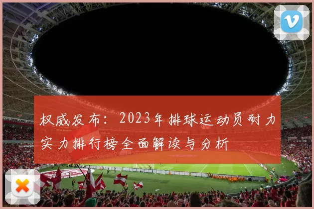 权威发布：2023年排球运动员耐力实力排行榜全面解读与分析