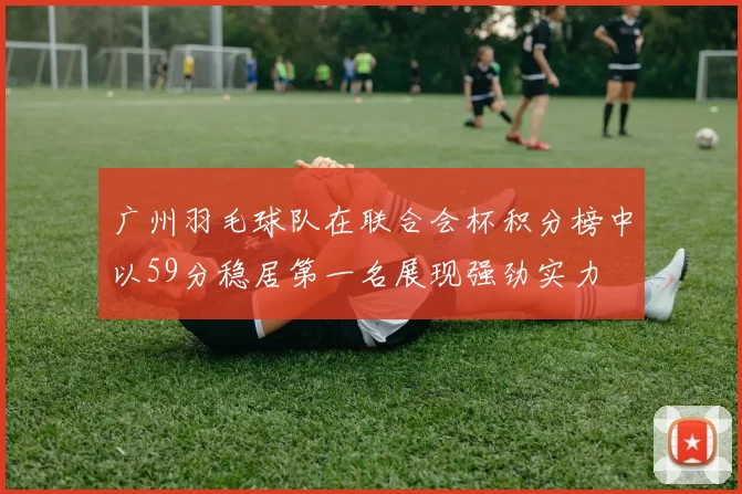 广州羽毛球队在联合会杯积分榜中以59分稳居第一名展现强劲实力