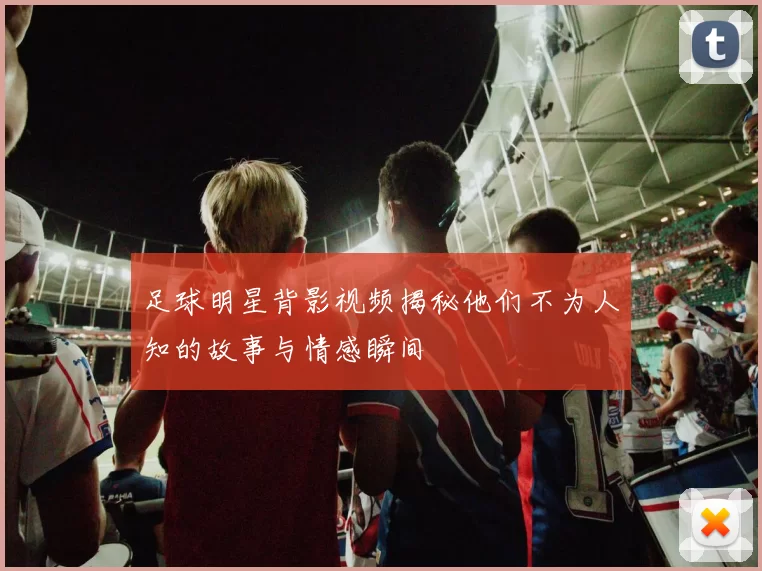 足球明星背影视频揭秘他们不为人知的故事与情感瞬间