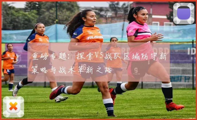 重磅专题：探索V5战队区域防守新策略与战术革新之路