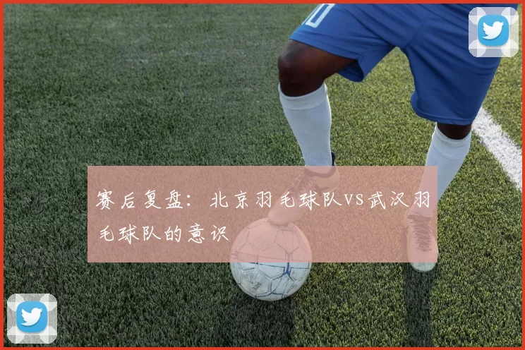 赛后复盘：北京羽毛球队vs武汉羽毛球队的意识