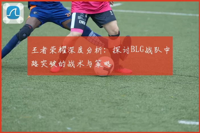 王者荣耀深度分析：探讨BLG战队中路突破的战术与策略
