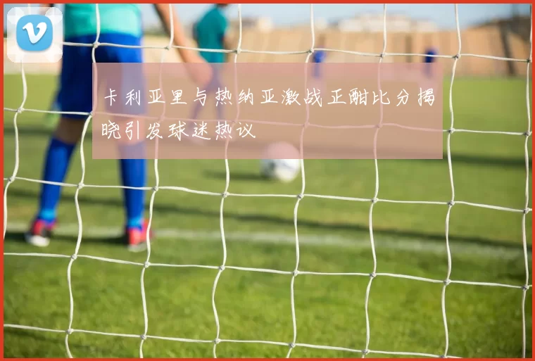 卡利亚里与热纳亚激战正酣比分揭晓引发球迷热议