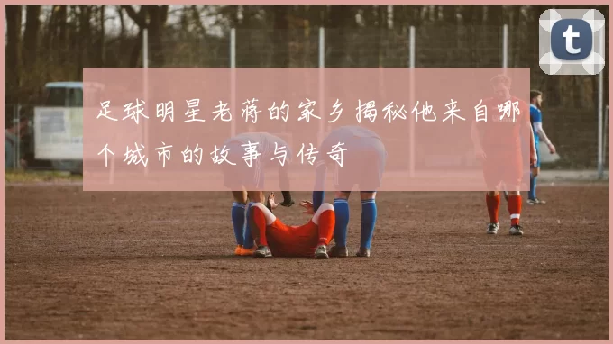 足球明星老蒋的家乡揭秘他来自哪个城市的故事与传奇
