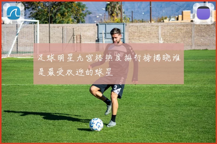 足球明星九宫格热度排行榜揭晓谁是最受欢迎的球星