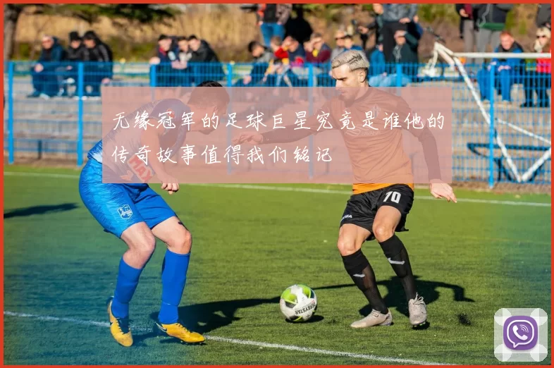 无缘冠军的足球巨星究竟是谁他的传奇故事值得我们铭记