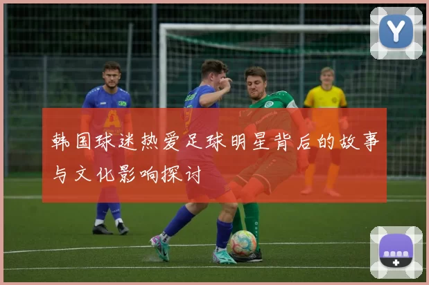 韩国球迷热爱足球明星背后的故事与文化影响探讨