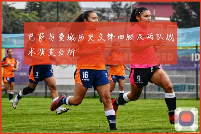 巴萨与曼城历史交锋回顾及两队战术演变分析