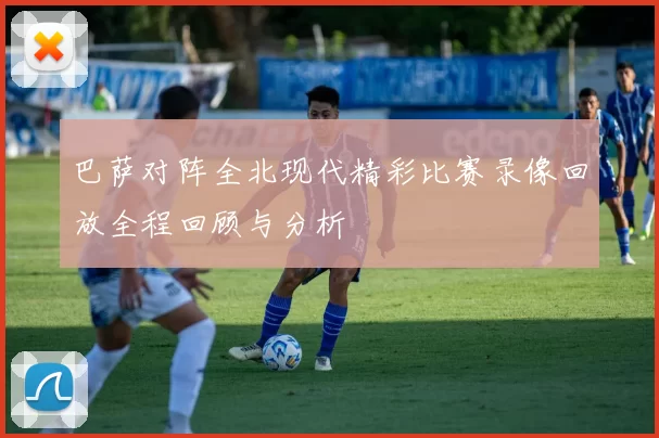 巴萨对阵全北现代精彩比赛录像回放全程回顾与分析