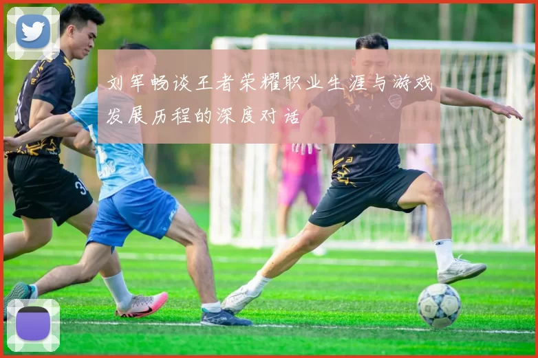 刘军畅谈王者荣耀职业生涯与游戏发展历程的深度对话