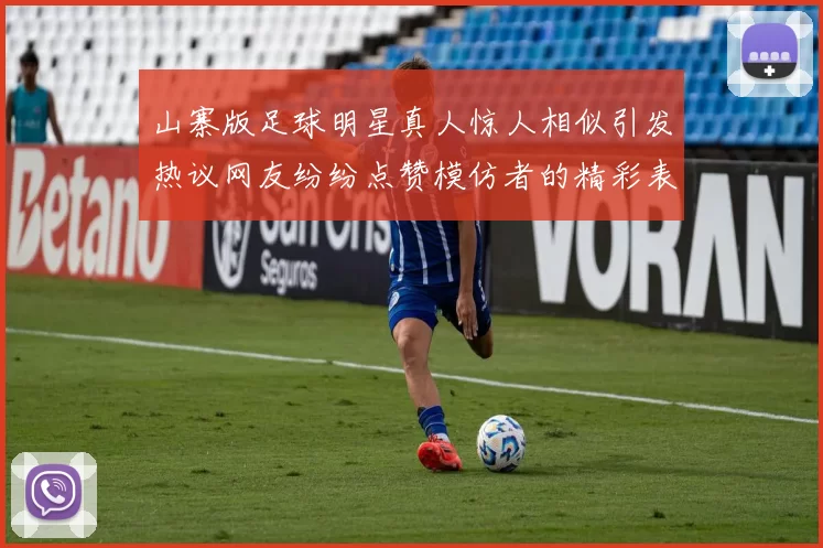 山寨版足球明星真人惊人相似引发热议网友纷纷点赞模仿者的精彩表现