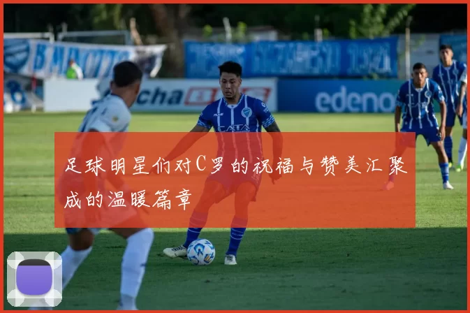 足球明星们对C罗的祝福与赞美汇聚成的温暖篇章