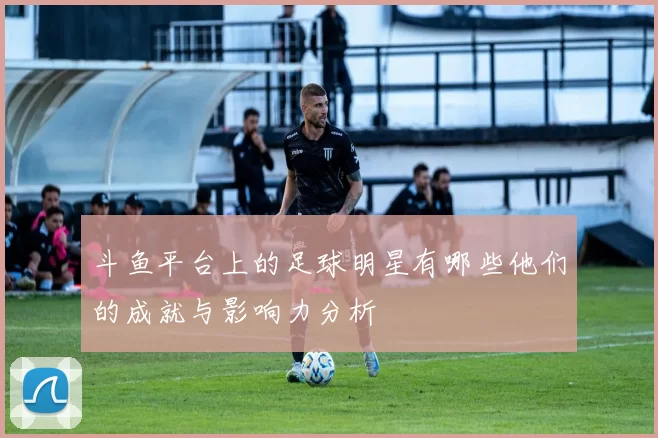 斗鱼平台上的足球明星有哪些他们的成就与影响力分析