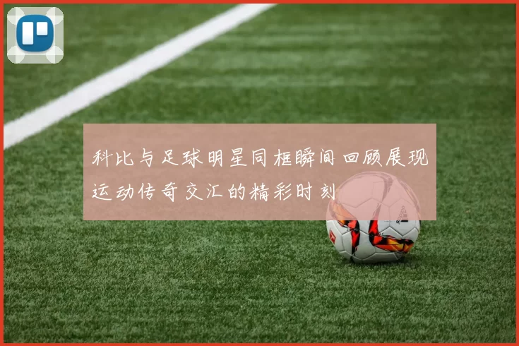 科比与足球明星同框瞬间回顾展现运动传奇交汇的精彩时刻