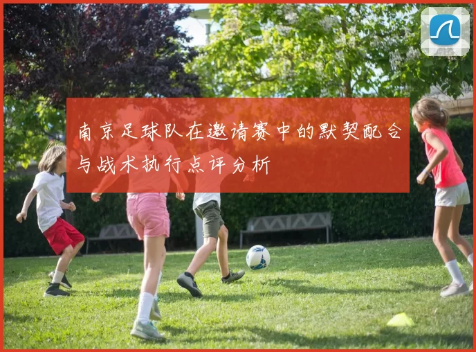 南京足球队在邀请赛中的默契配合与战术执行点评分析