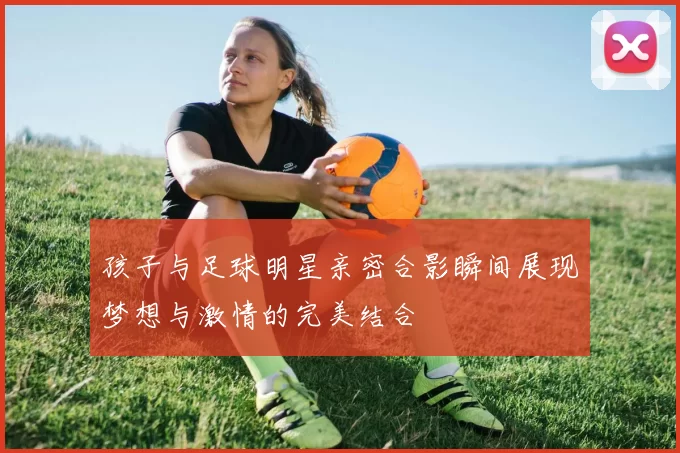 孩子与足球明星亲密合影瞬间展现梦想与激情的完美结合