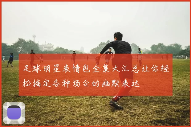 足球明星表情包全集大汇总让你轻松搞定各种场合的幽默表达