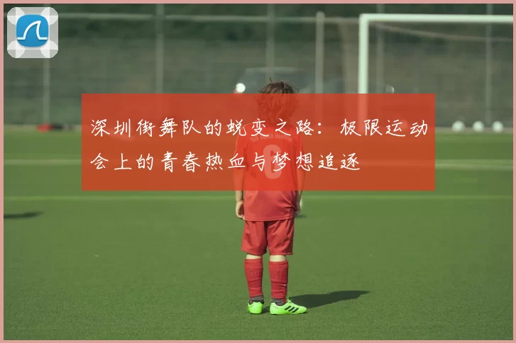 深圳街舞队的蜕变之路：极限运动会上的青春热血与梦想追逐