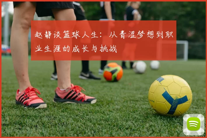 赵静谈篮球人生：从青涩梦想到职业生涯的成长与挑战