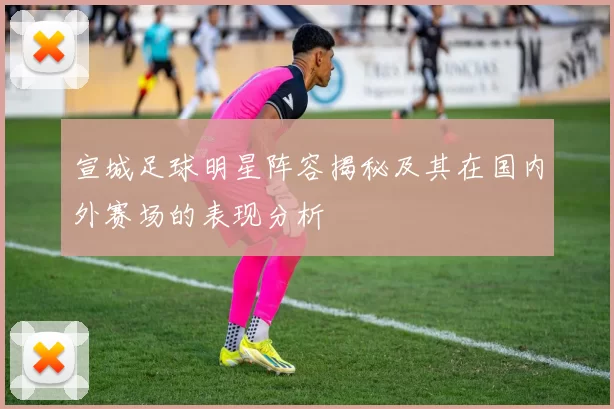 宣城足球明星阵容揭秘及其在国内外赛场的表现分析