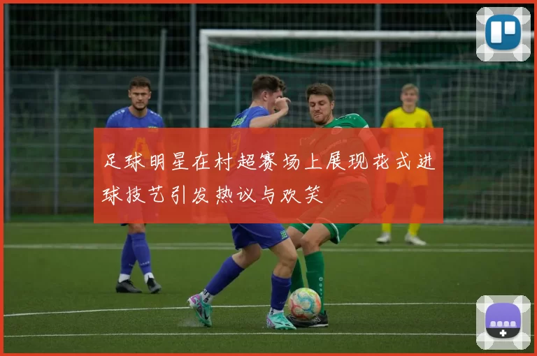 足球明星在村超赛场上展现花式进球技艺引发热议与欢笑