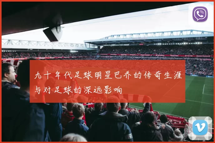 九十年代足球明星巴乔的传奇生涯与对足球的深远影响