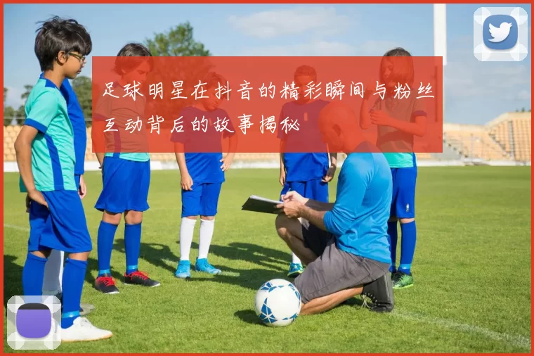 足球明星在抖音的精彩瞬间与粉丝互动背后的故事揭秘