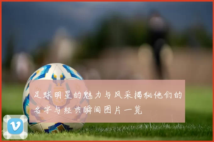 足球明星的魅力与风采揭秘他们的名字与经典瞬间图片一览