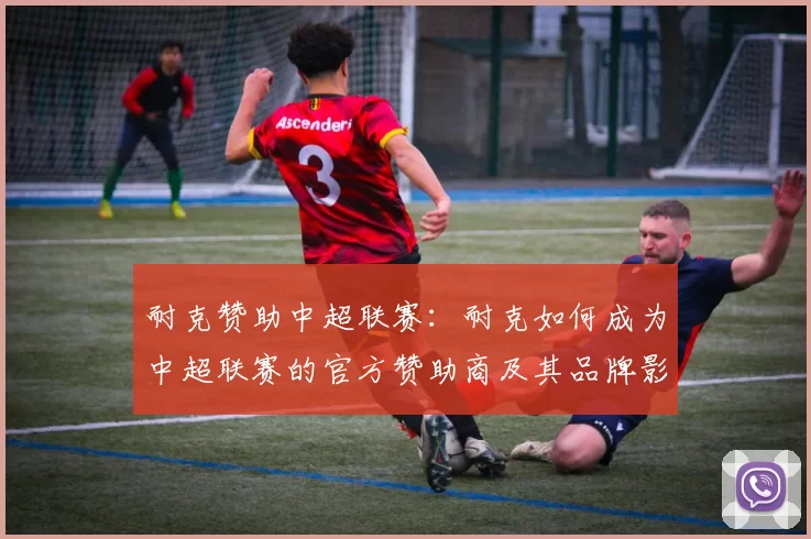 耐克赞助中超联赛：耐克如何成为中超联赛的官方赞助商及其品牌影响