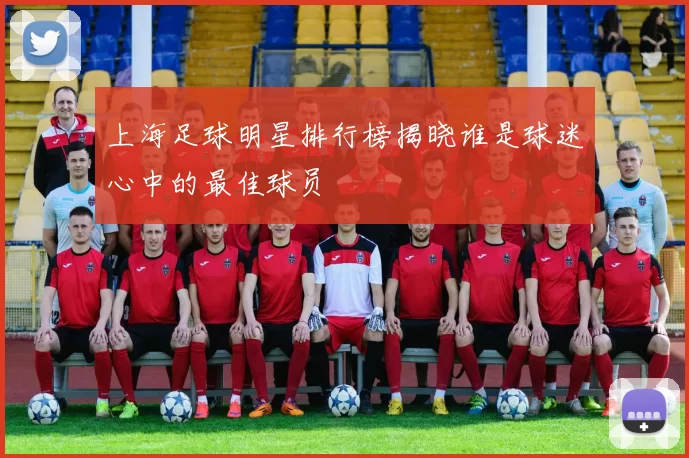 上海足球明星排行榜揭晓谁是球迷心中的最佳球员
