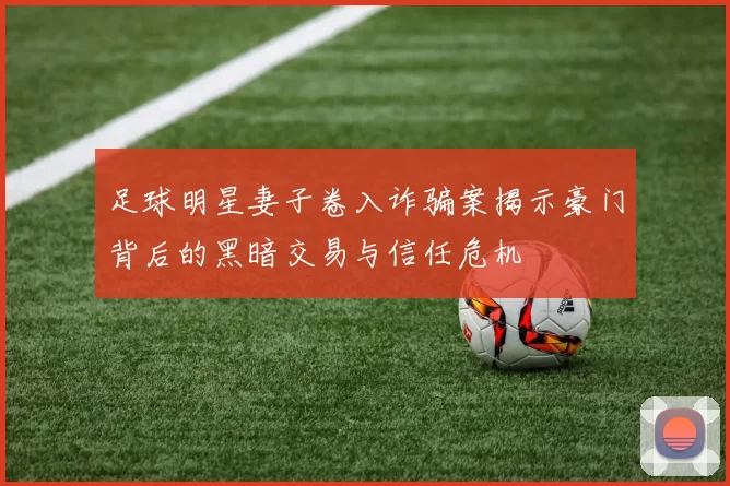 足球明星妻子卷入诈骗案揭示豪门背后的黑暗交易与信任危机