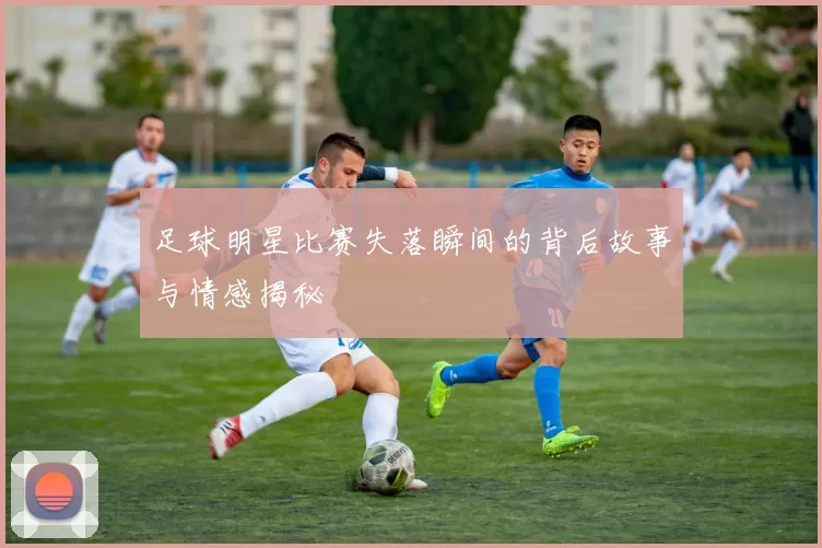 足球明星比赛失落瞬间的背后故事与情感揭秘