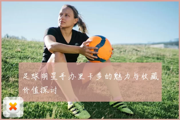 足球明星手办里卡多的魅力与收藏价值探讨