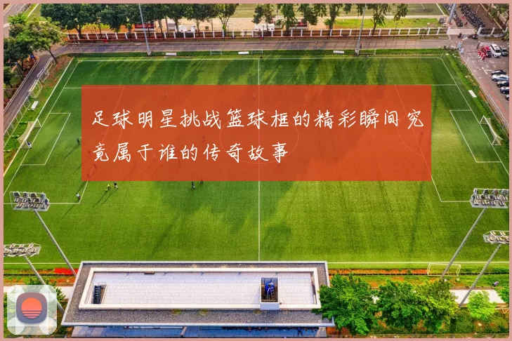 足球明星挑战篮球框的精彩瞬间究竟属于谁的传奇故事