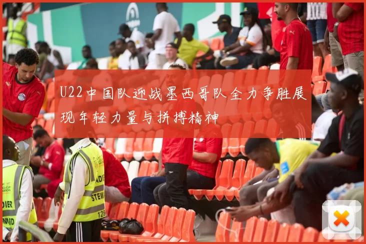 U22中国队迎战墨西哥队全力争胜展现年轻力量与拼搏精神