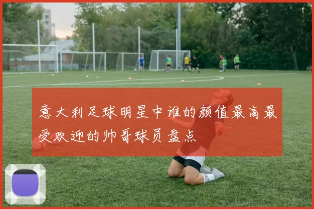 意大利足球明星中谁的颜值最高最受欢迎的帅哥球员盘点