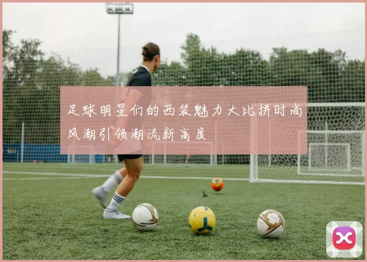 足球明星们的西装魅力大比拼时尚风潮引领潮流新高度