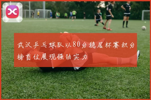 武汉乒乓球队以80分稳居杯赛积分榜首位展现强劲实力