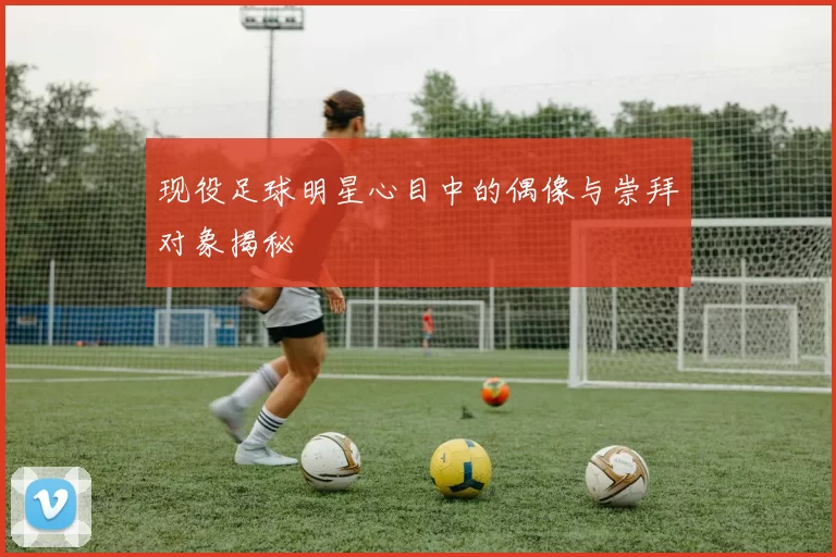 现役足球明星心目中的偶像与崇拜对象揭秘