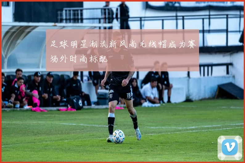 足球明星潮流新风尚毛线帽成为赛场外时尚标配