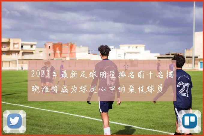 2023年最新足球明星排名前十名揭晓谁将成为球迷心中的最佳球员